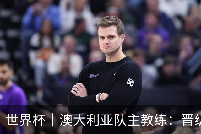 世界杯｜澳大利亚队主教练：晋级淘汰赛是我们应得的